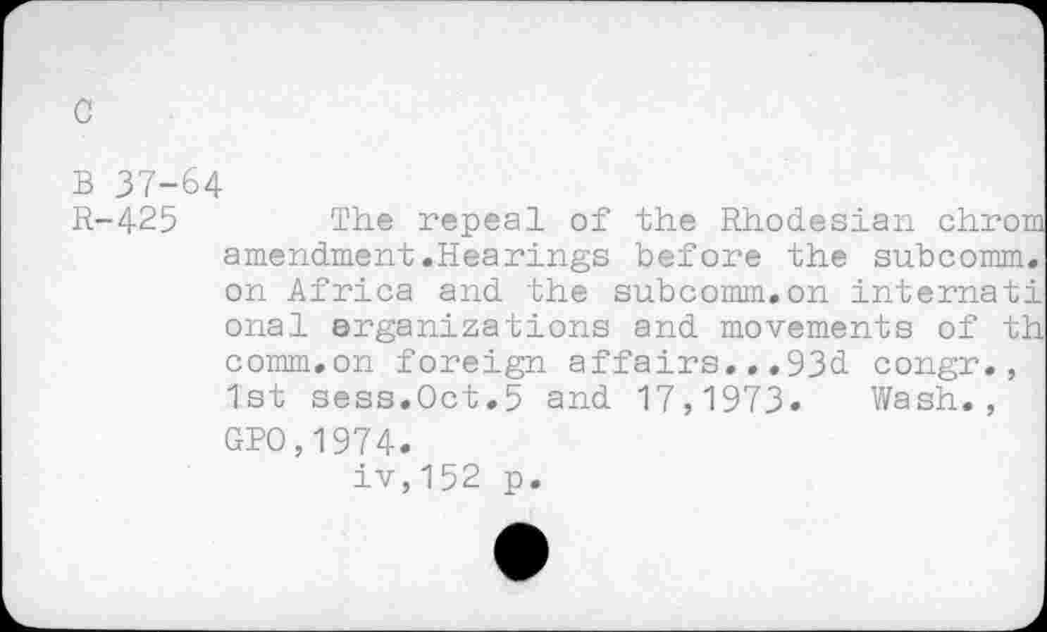 ﻿c
B 37-64
R-425	The repeal of the Rhodesian chrom
amendment.Hearings before the subcomm, on Africa and the subcomm.on internati onal arganizations and movements of th comm.on foreign affairs...93d congr., 1st sess.Oct.5 and 17,1973. Wash., GPO,1974.
iv,152 p.